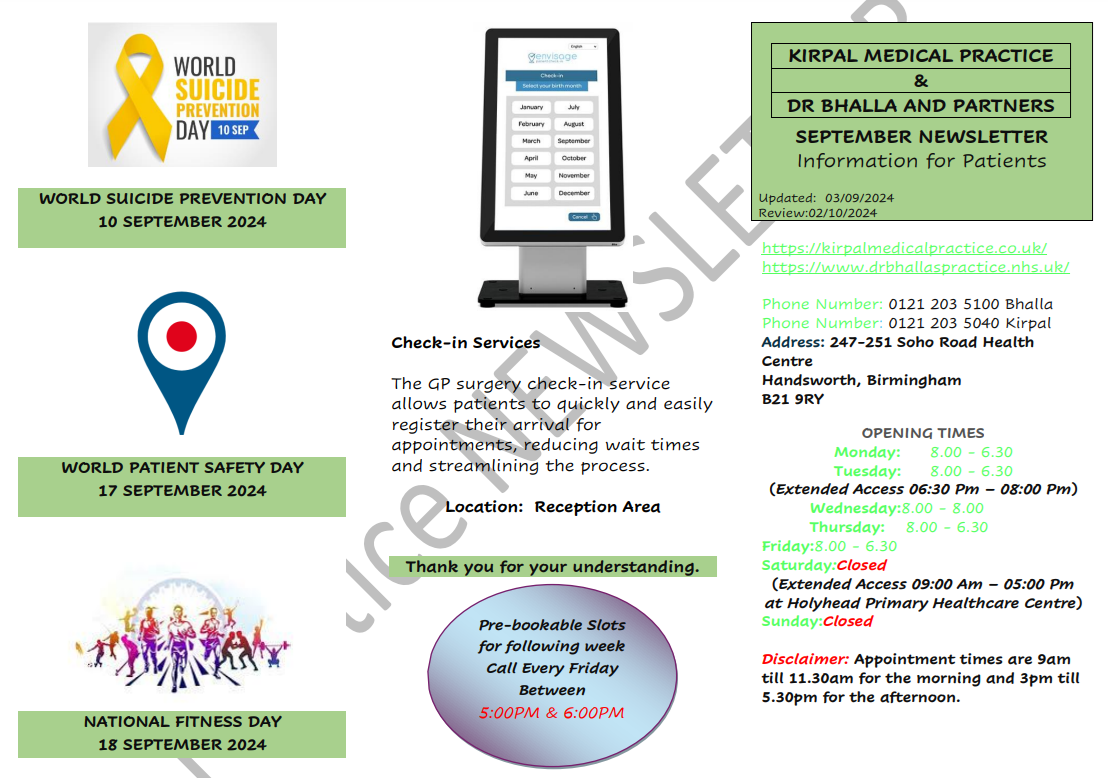 KIRPAL MEDICAL PRACTICE & DR BHALLA AND PARTNERS SEPTEMBER NEWSLETTER Information for Patients. WORLD SUICIDE PREVENTION DAY 10 SEPTEMBER 2024. WORLD PATIENT SAFETY DAY 17 SEPTEMBER 2024. NATIONAL FITNESS DAY 18 SEPTEMBER 2024.  Check-in Services The GP surgery check-in service allows patients to quickly and easily register their arrival for appointments, reducing wait times and streamlining the process. Location: Reception Area Thank you for your understanding.  Pre-bookable Slots for following week Call Every Friday Between 5:00PM & 6:00PM. https://kirpalmedicalpractice.co.uk/ https://www.drbhallaspractice.nhs.uk/ Phone Number: 0121 203 5100 Bhalla Phone Number: 0121 203 5040 Kirpal Address: 247-251 Soho Road Health Centre Handsworth, Birmingham B21 9RY OPENING TIMES Monday: 8.00 - 6.30 Tuesday: 8.00 - 6.30 (Extended Access 06:30 Pm – 08:00 Pm) Wednesday:8.00 - 8.00 Thursday: 8.00 - 6.30 Friday:8.00 - 6.30 Saturday:Closed (Extended Access 09:00 Am – 05:00 Pm at Holyhead Primary Healthcare Centre) Sunday:Clo